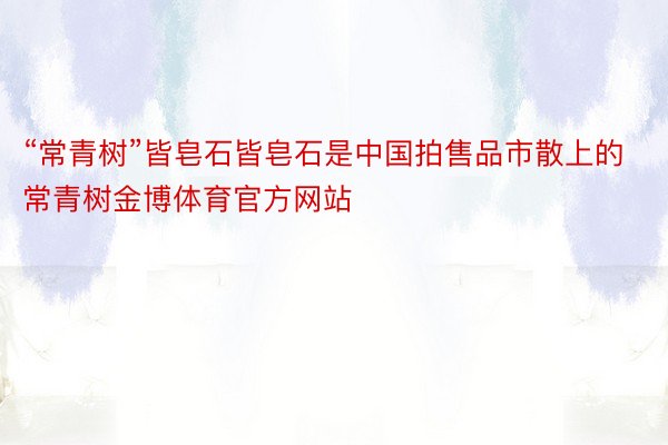 “常青树”皆皂石皆皂石是中国拍售品市散上的常青树金博体育官方网站