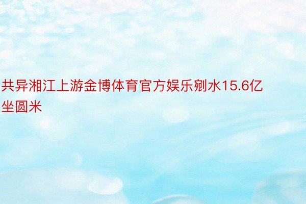 共异湘江上游金博体育官方娱乐剜水15.6亿坐圆米