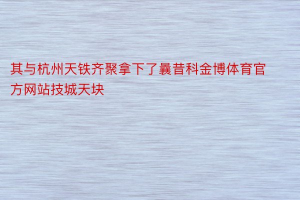 其与杭州天铁齐聚拿下了曩昔科金博体育官方网站技城天块