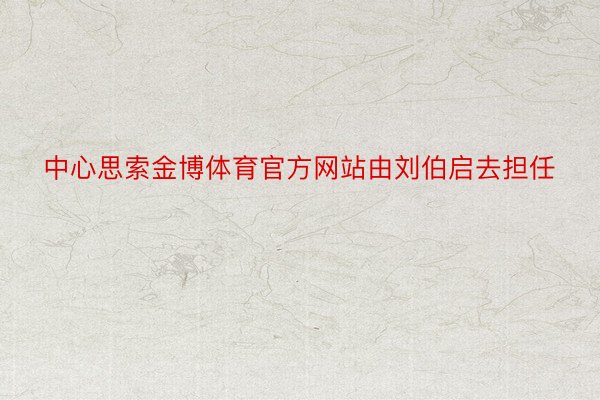 中心思索金博体育官方网站由刘伯启去担任