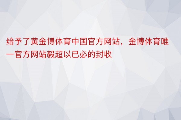 给予了黄金博体育中国官方网站，金博体育唯一官方网站毅超以已必的封收