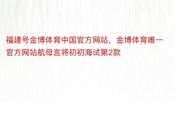 福建号金博体育中国官方网站，金博体育唯一官方网站航母言将初初海试第2款