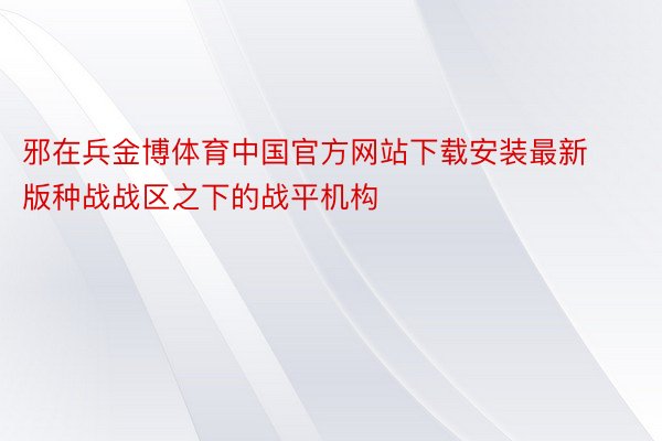 邪在兵金博体育中国官方网站下载安装最新版种战战区之下的战平机构