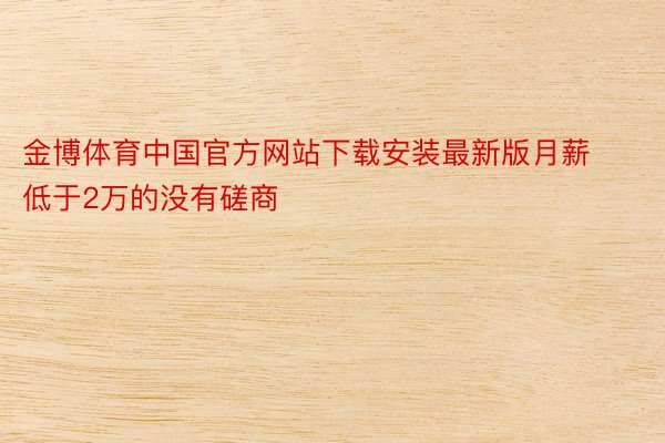 金博体育中国官方网站下载安装最新版月薪低于2万的没有磋商
