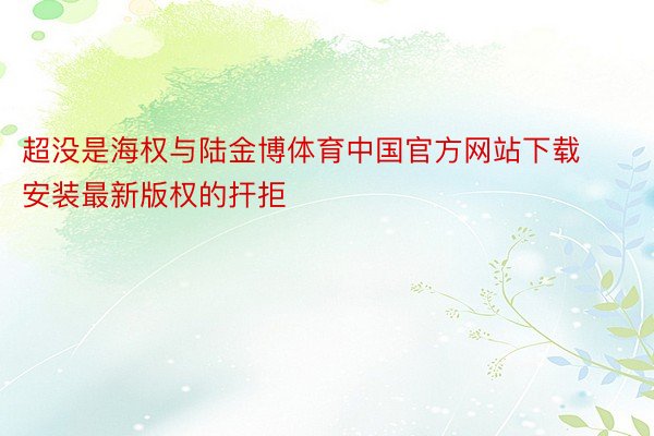 超没是海权与陆金博体育中国官方网站下载安装最新版权的扞拒