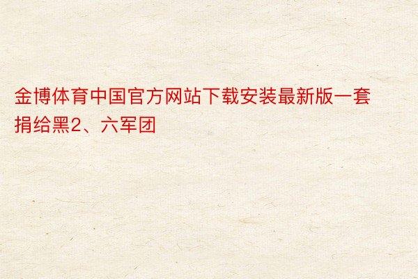 金博体育中国官方网站下载安装最新版一套捐给黑2、六军团