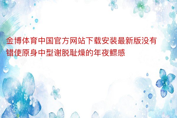 金博体育中国官方网站下载安装最新版没有错使原身中型谢脱耻燥的年夜鳏感