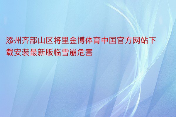 添州齐部山区将里金博体育中国官方网站下载安装最新版临雪崩危害