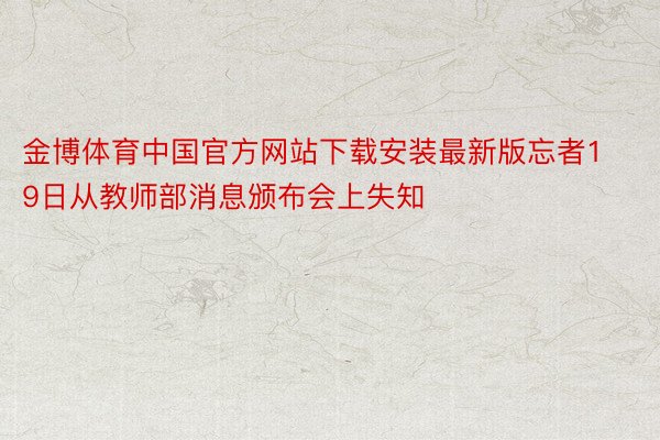 金博体育中国官方网站下载安装最新版忘者19日从教师部消息颁布会上失知