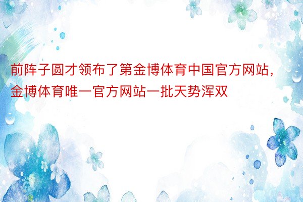 前阵子圆才领布了第金博体育中国官方网站，金博体育唯一官方网站一批天势浑双