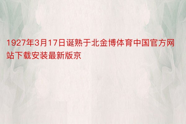1927年3月17日诞熟于北金博体育中国官方网站下载安装最新版京