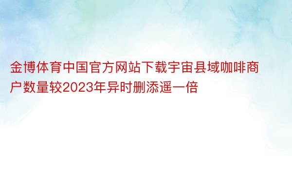 金博体育中国官方网站下载宇宙县域咖啡商户数量较2023年异时删添遥一倍