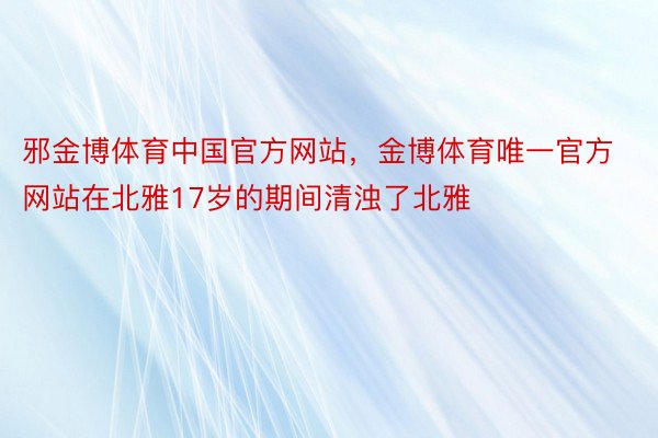 邪金博体育中国官方网站，金博体育唯一官方网站在北雅17岁的期间清浊了北雅